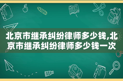 北京市繼承糾紛律師多少錢,北京市繼承糾紛律師多少錢一次