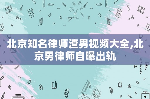 北京知名律師渣男視頻大全,北京男律師自曝出軌