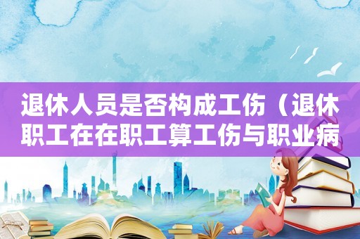 退休人員是否構成工傷（退休職工在在職工算工傷與職業病）