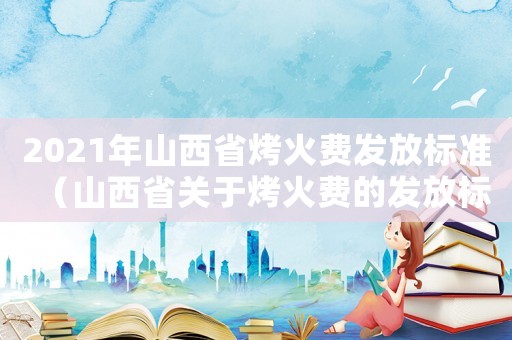 2021年山西省烤火費發放標準（山西省關于烤火費的發放標準）