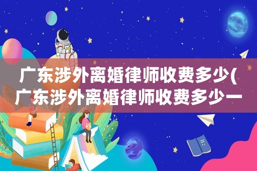 廣東涉外離婚律師收費多少(廣東涉外離婚律師收費多少一個月)