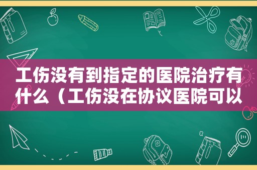 工傷沒有到指定的醫院治療有什么（工傷沒在協議醫院可以嗎）