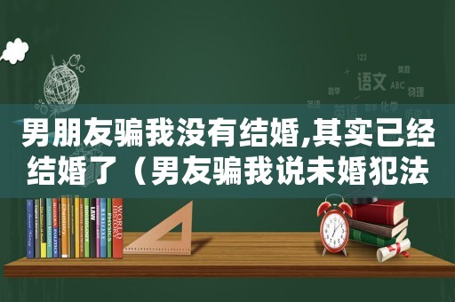 男朋友騙我沒有結(jié)婚,其實已經(jīng)結(jié)婚了（男友騙我說未婚犯法嗎）