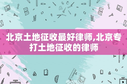 北京土地征收最好律師,北京專打土地征收的律師