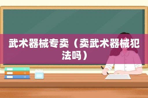 武術(shù)器械專賣（賣武術(shù)器械犯法嗎）