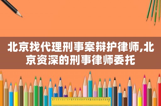 北京找代理刑事案辯護律師,北京資深的刑事律師委托