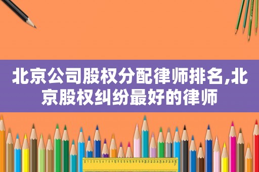 北京公司股權分配律師排名,北京股權糾紛最好的律師