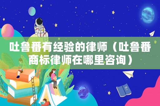 吐魯番有經(jīng)驗的律師（吐魯番商標(biāo)律師在哪里咨詢）
