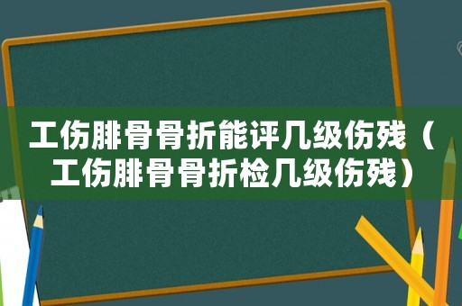 工傷腓骨骨折能評幾級傷殘（工傷腓骨骨折檢幾級傷殘）