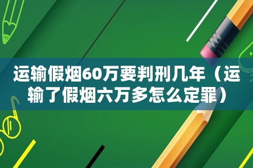 運輸假煙60萬要判刑幾年（運輸了假煙六萬多怎么定罪）