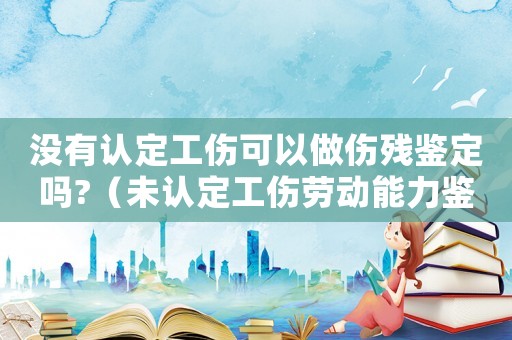 沒有認定工傷可以做傷殘鑒定嗎?（未認定工傷勞動能力鑒定）