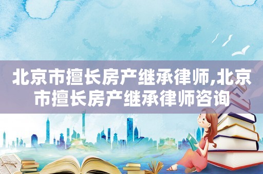 北京市擅長房產繼承律師,北京市擅長房產繼承律師咨詢