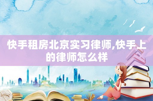 快手租房北京實習律師,快手上的律師怎么樣