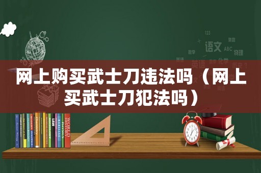網上購買武士刀違法嗎（網上買武士刀犯法嗎）