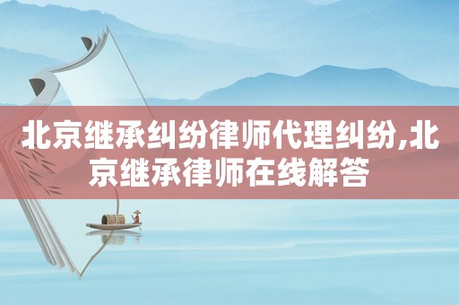 北京繼承糾紛律師代理糾紛,北京繼承律師在線解答
