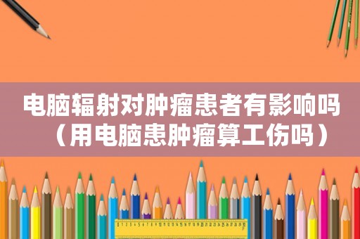 電腦輻射對腫瘤患者有影響嗎（用電腦患腫瘤算工傷嗎）
