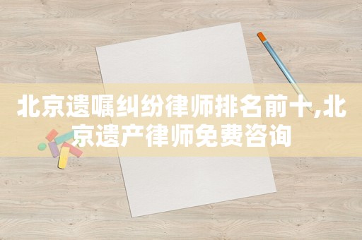 北京遺囑糾紛律師排名前十,北京遺產律師免費咨詢