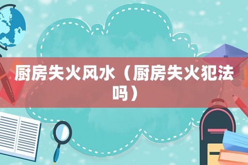 廚房失火風水（廚房失火犯法嗎）