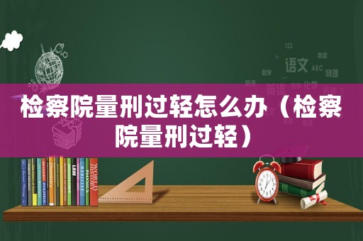檢察院量刑過輕怎么辦（檢察院量刑過輕）