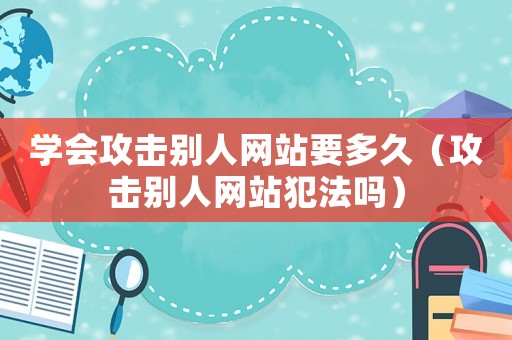 學會攻擊別人網站要多久（攻擊別人網站犯法嗎）