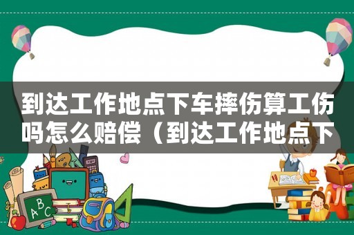 到達(dá)工作地點(diǎn)下車摔傷算工傷嗎怎么賠償（到達(dá)工作地點(diǎn)下車摔傷算工傷嗎）