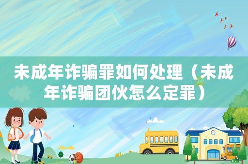 未成年詐騙罪如何處理（未成年詐騙團伙怎么定罪）