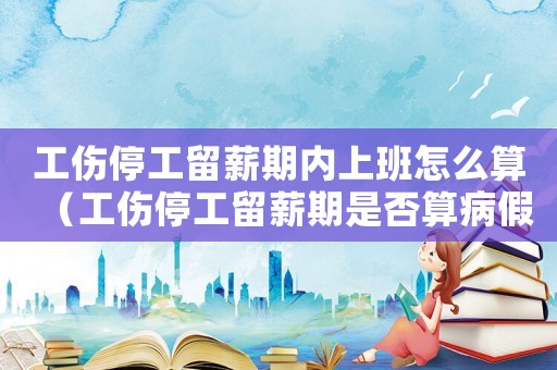 工傷停工留薪期內上班怎么算（工傷停工留薪期是否算病假）