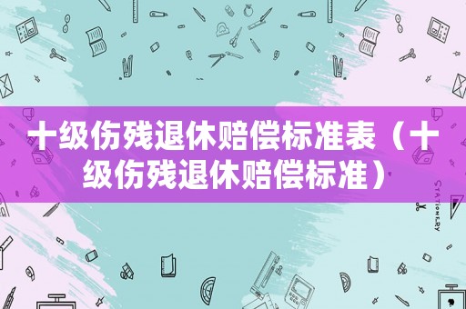 十級(jí)傷殘退休賠償標(biāo)準(zhǔn)表（十級(jí)傷殘退休賠償標(biāo)準(zhǔn)）