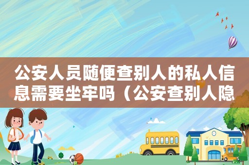 公安人員隨便查別人的私人信息需要坐牢嗎（公安查別人隱私犯法嗎）
