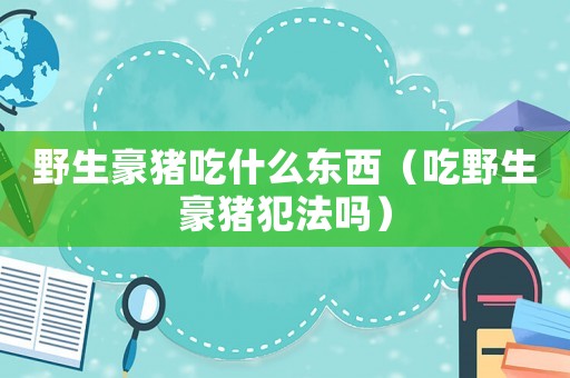 野生豪豬吃什么東西（吃野生豪豬犯法嗎）