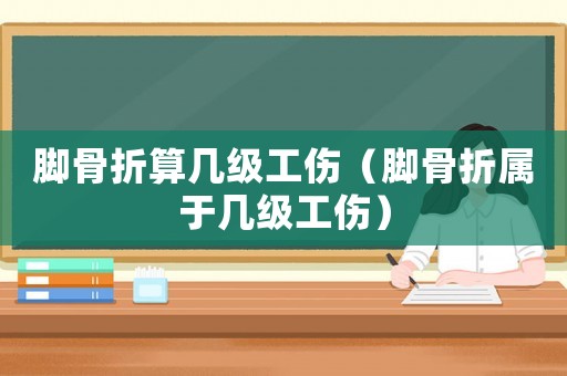 腳骨折算幾級工傷（腳骨折屬于幾級工傷）