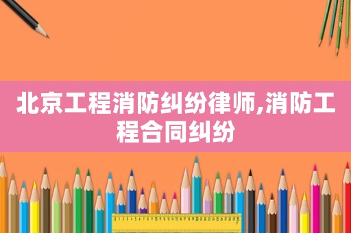 北京工程消防糾紛律師,消防工程合同糾紛