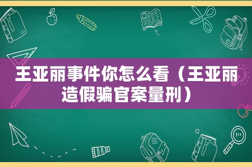 王亞麗事件你怎么看（王亞麗造假騙官案量刑）