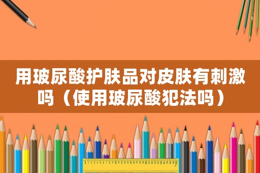用玻尿酸護膚品對皮膚有刺激嗎（使用玻尿酸犯法嗎）