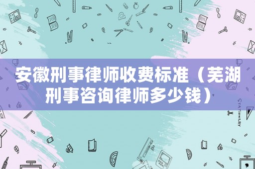 安徽刑事律師收費標準（蕪湖刑事咨詢律師多少錢）