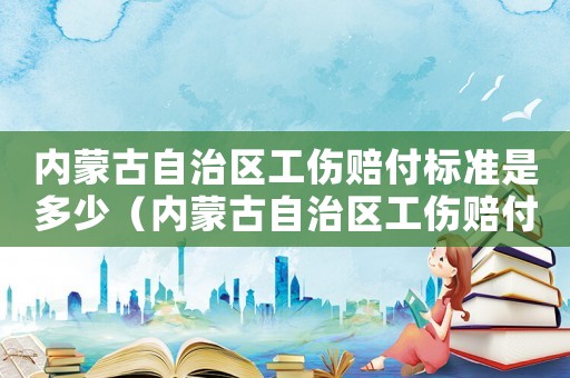 內蒙古自治區工傷賠付標準是多少（內蒙古自治區工傷賠付標準）