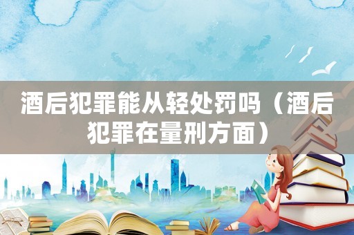 酒后犯罪能從輕處罰嗎（酒后犯罪在量刑方面）