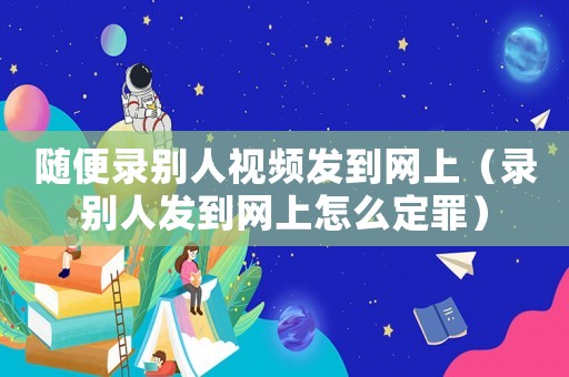 隨便錄別人視頻發到網上（錄別人發到網上怎么定罪）