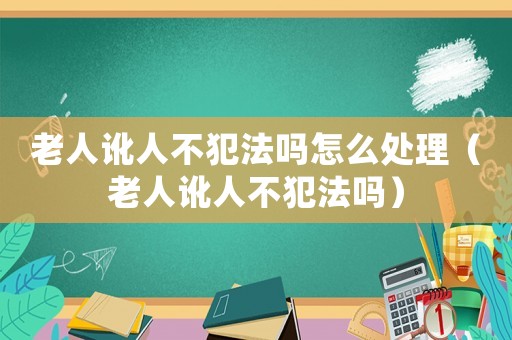 老人訛人不犯法嗎怎么處理（老人訛人不犯法嗎）