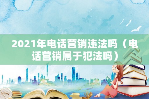 2021年電話營銷違法嗎（電話營銷屬于犯法嗎）
