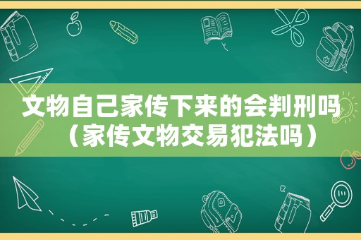 文物自己家傳下來的會判刑嗎（家傳文物交易犯法嗎）