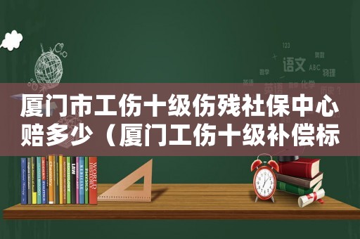 廈門市工傷十級傷殘社保中心賠多少（廈門工傷十級補償標準2015）