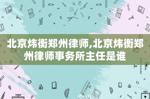 北京煒衡鄭州律師,北京煒衡鄭州律師事務(wù)所主任是誰(shuí)