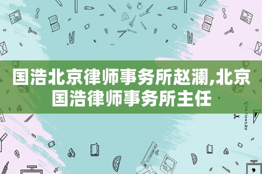 國浩北京律師事務所趙瀾,北京國浩律師事務所主任