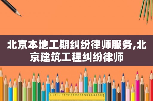 北京本地工期糾紛律師服務,北京建筑工程糾紛律師