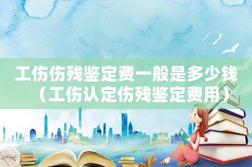工傷傷殘鑒定費一般是多少錢（工傷認定傷殘鑒定費用）