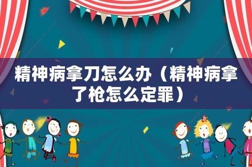 精神病拿刀怎么辦（精神病拿了槍怎么定罪）
