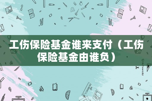 工傷保險基金誰來支付（工傷保險基金由誰負）