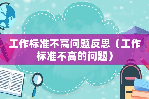 工作標(biāo)準(zhǔn)不高問題反思（工作標(biāo)準(zhǔn)不高的問題）