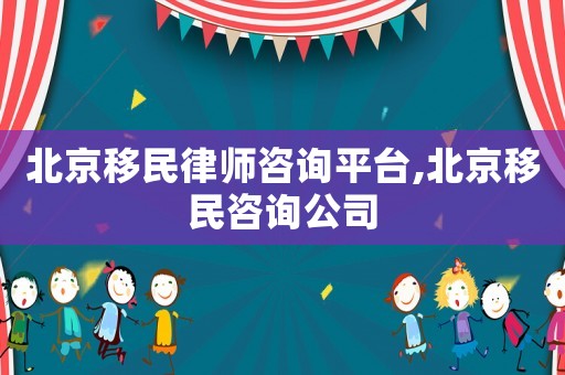 北京移民律師咨詢平臺,北京移民咨詢公司